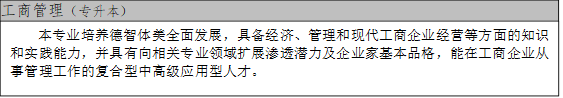 工商管理（专升本）,本专业培养德智体美全面发展，具备经济、管理和现代工商企业经营等方面的知识和实践能力，并具有向相关专业领域扩展渗透潜力及企业家基本品格，能在工商企业从事管理工作的复合型中高级应用型人才。